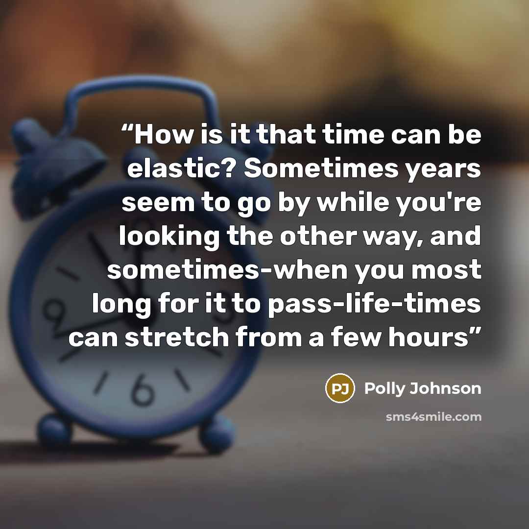 “How is it that time can be elastic? Sometimes years seem to go by while you're looking the other way, and sometimes-when you most long for it to pass-life-times can stretch from a few hours” quote by Polly Johnson