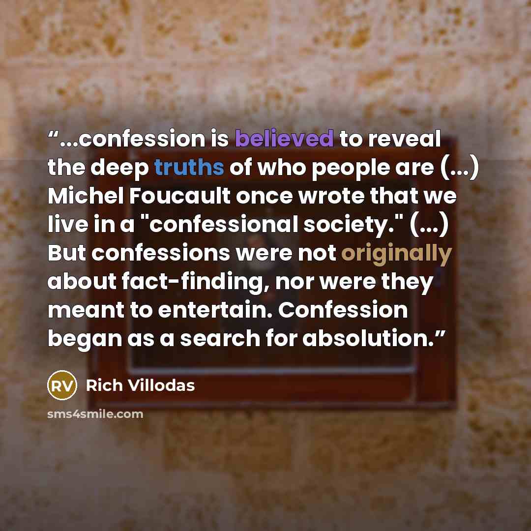 “...confession is believed to reveal the deep truths of who people are (...) Michel Foucault once wrote that we live in a "confessional society." (...) But confessions were not originally about fact-finding, nor were they meant to entertain. Confession began as a search for absolution.” quote by Rich Villodas