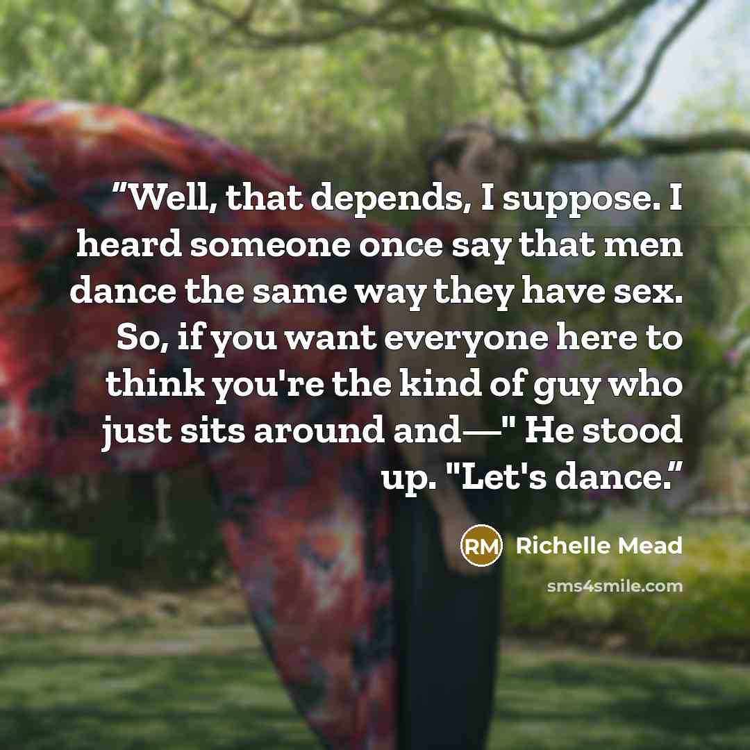 “Well, that depends, I suppose. I heard someone once say that men dance the same way they have sex. So, if you want everyone here to think you're the kind of guy who just sits around and—" He stood up. "Let's dance.” quote by Richelle Mead