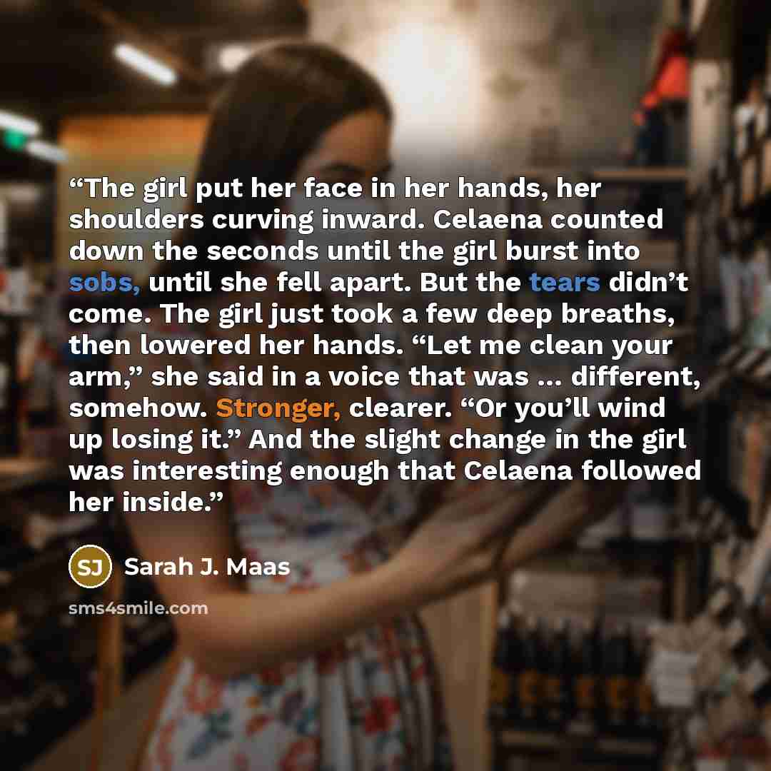 “The girl put her face in her hands, her shoulders curving inward. Celaena counted down the seconds until the girl burst into sobs, until she fell apart. But the tears didn’t come. The girl just took a few deep breaths, then lowered her hands. “Let me clean your arm,” she said in a voice that was ……” quote by Sarah J. Maas