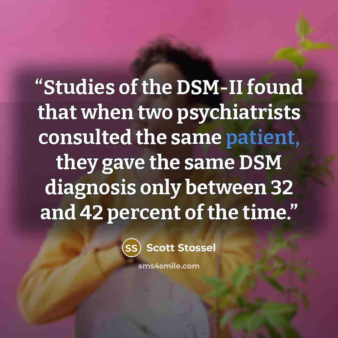 “Studies of the DSM-II found that when two psychiatrists consulted the same patient, they gave the same DSM diagnosis only between 32 and 42 percent of the time.” quote by Scott Stossel