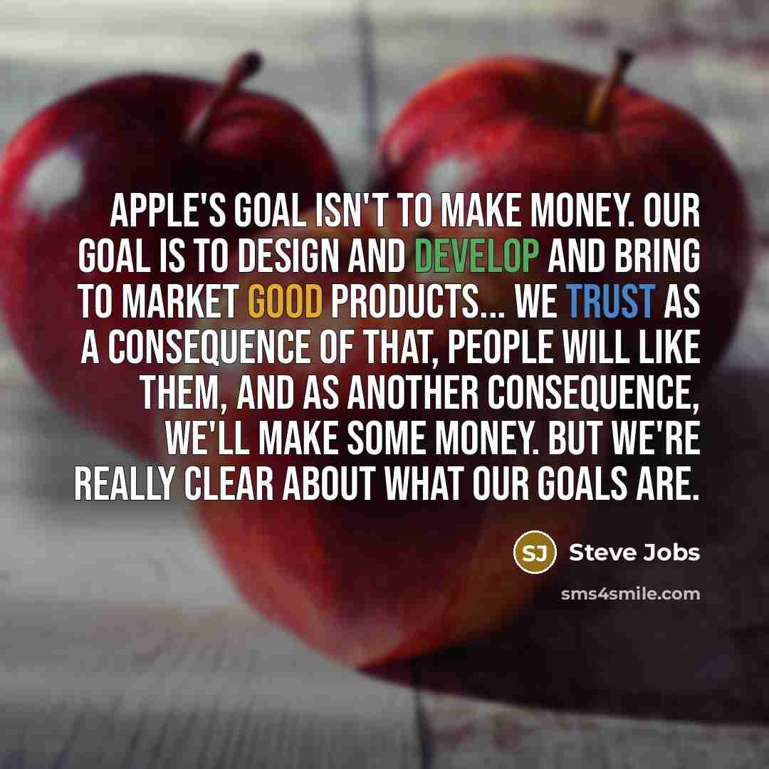 “Apple's goal isn't to make money. Our goal is to design and develop and bring to market good products... We trust as a consequence of that, people will like them, and as another consequence, we'll make some money. But we're really clear about what our goals are.” quote by Steve Jobs