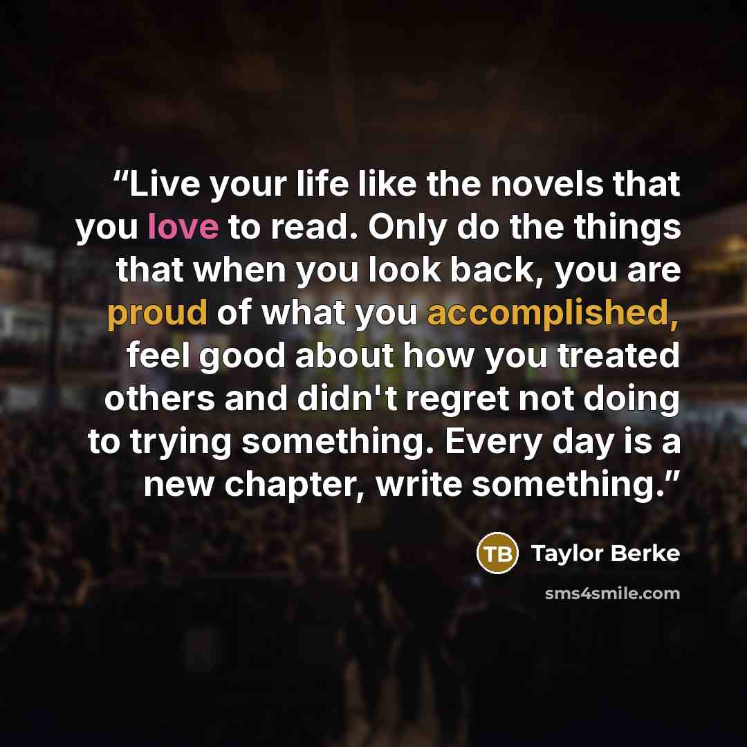 “Live your life like the novels that you love to read. Only do the things that when you look back, you are proud of what you accomplished, feel good about how you treated others and didn't regret not doing to trying something. Every day is a new chapter, write something.” quote by Taylor Berke