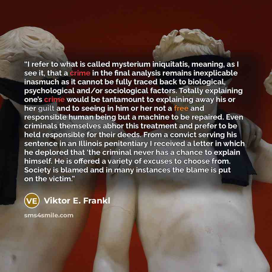 “I refer to what is called mysterium iniquitatis, meaning, as I see it, that a crime in the final analysis remains inexplicable inasmuch as it cannot be fully traced back to biological, psychological and/or sociological factors. Totally explaining one’s crime would be tantamount to explaining away…” quote by Viktor E. Frankl