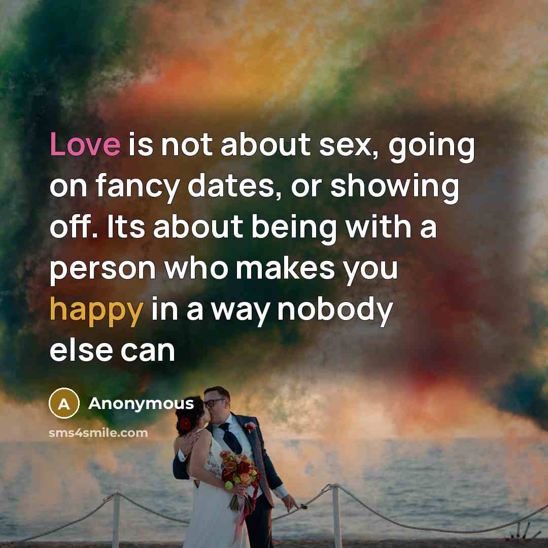 “Love is not about sex, going on fancy dates, or showing off. Its about being with a person who makes you happy in a way nobody else can” quote by Anonymous