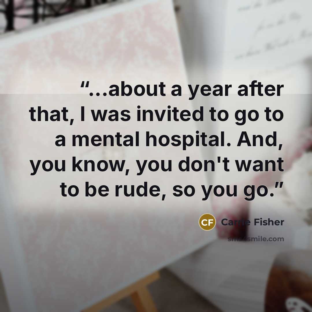 “...about a year after that, I was invited to go to a mental hospital. And, you know, you don't want to be rude, so you go.” quote by Carrie Fisher