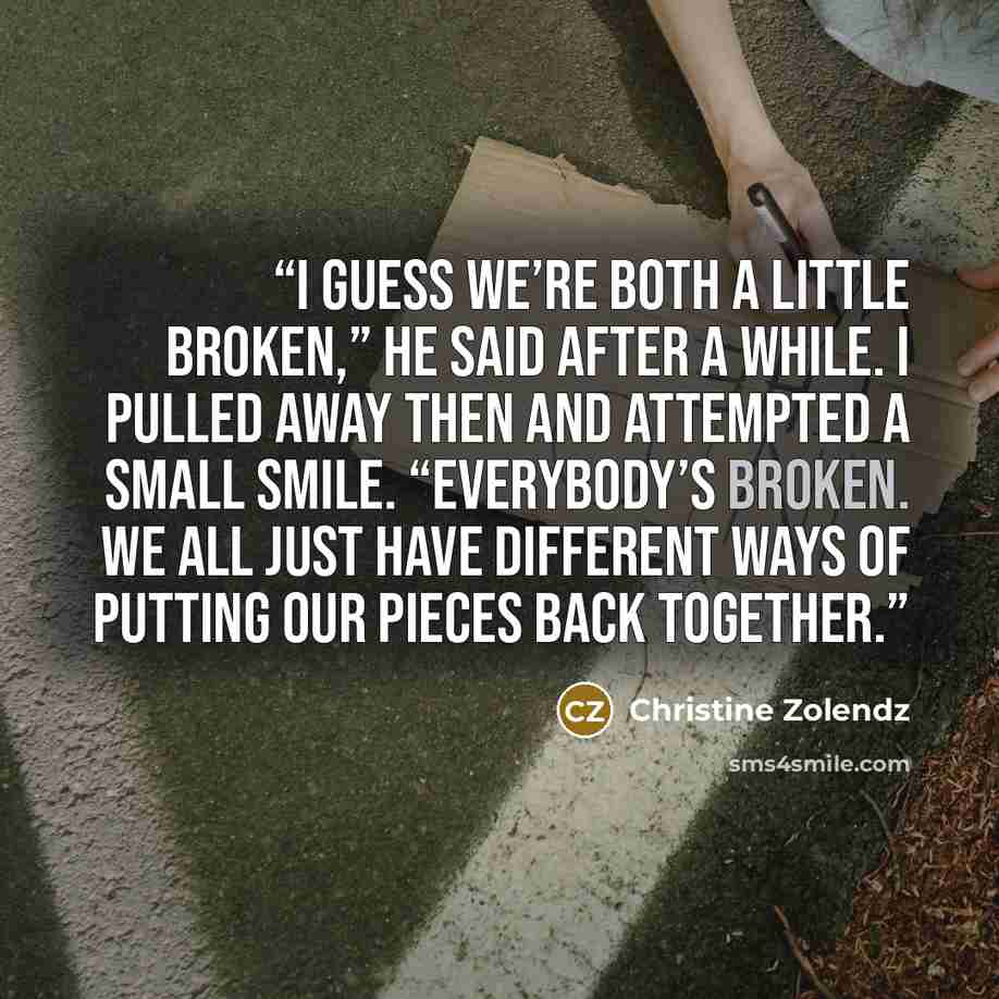 “I guess we’re both a little broken,” he said after a while. I pulled away then and attempted a small smile. “Everybody’s broken. We all just have different ways of putting our pieces back together.” quote by Christine Zolendz
