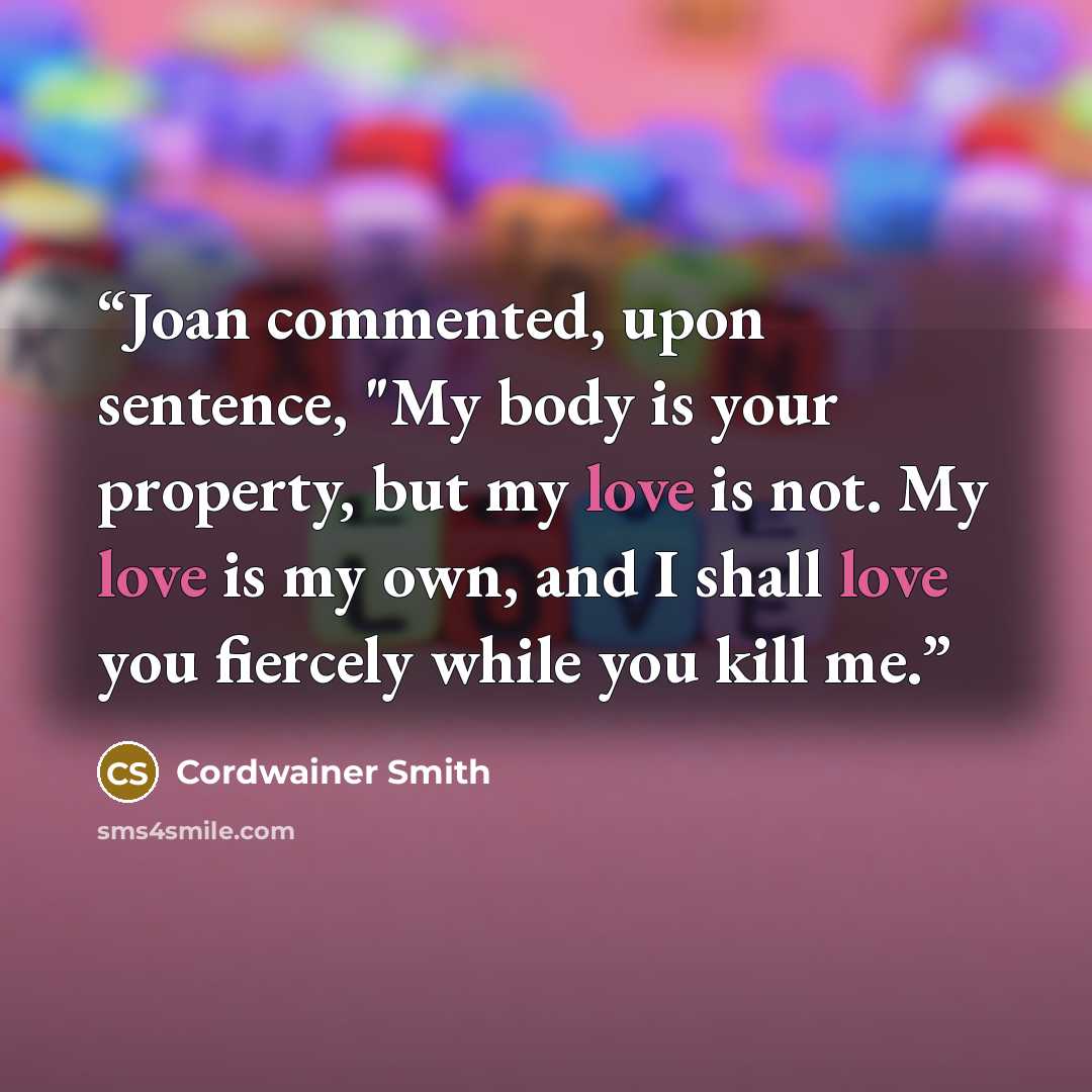 “Joan commented, upon sentence, "My body is your property, but my love is not. My love is my own, and I shall love you fiercely while you kill me.” quote by Cordwainer Smith