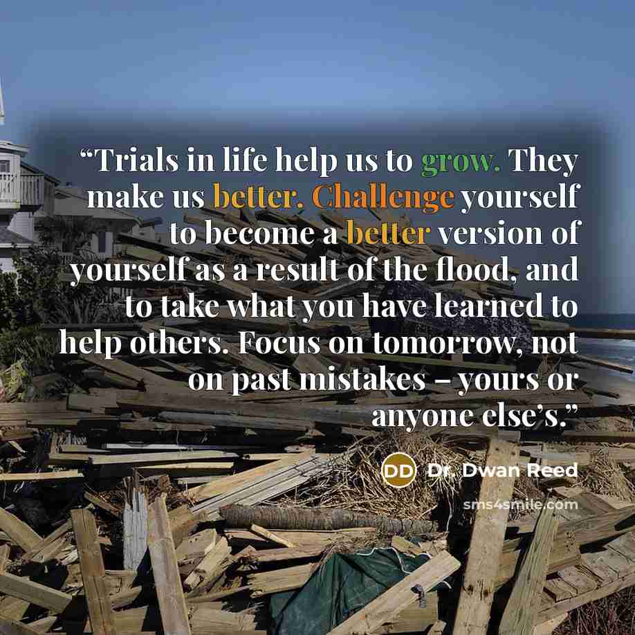 “Trials in life help us to grow. They make us better. Challenge yourself to become a better version of yourself as a result of the flood, and to take what you have learned to help others. Focus on tomorrow, not on past mistakes – yours or anyone else’s.” quote by Dr. Dwan Reed