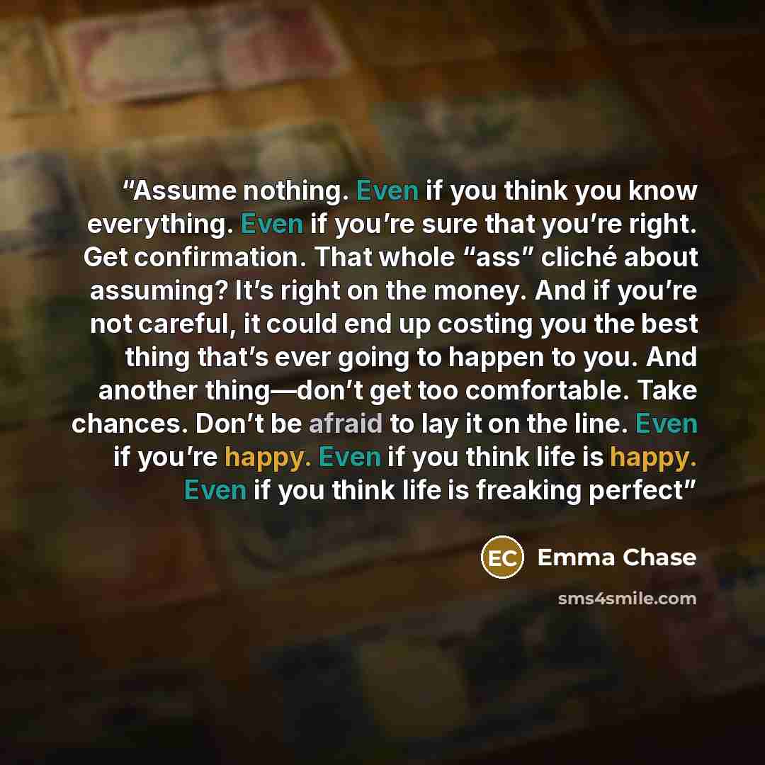 “Assume nothing. Even if you think you know everything. Even if you’re sure that you’re right. Get confirmation. That whole “ass” cliché about assuming? It’s right on the money. And if you’re not careful, it could end up costing you the best thing that’s ever going to happen to you. And another…” quote by Emma Chase