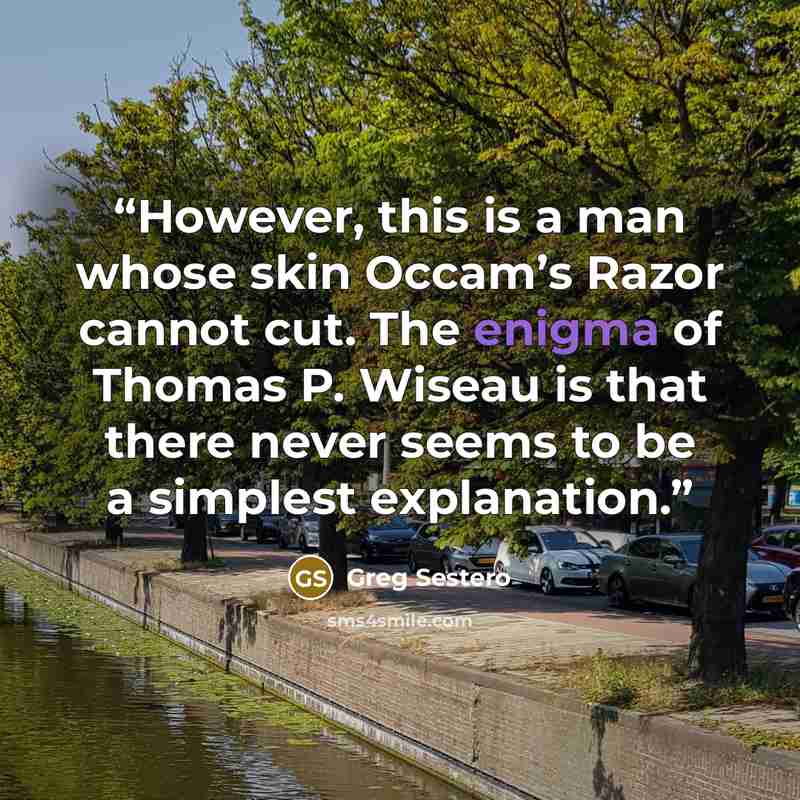 “However, this is a man whose skin Occam’s Razor cannot cut. The enigma of Thomas P. Wiseau is that there never seems to be a simplest explanation.” quote by Greg Sestero