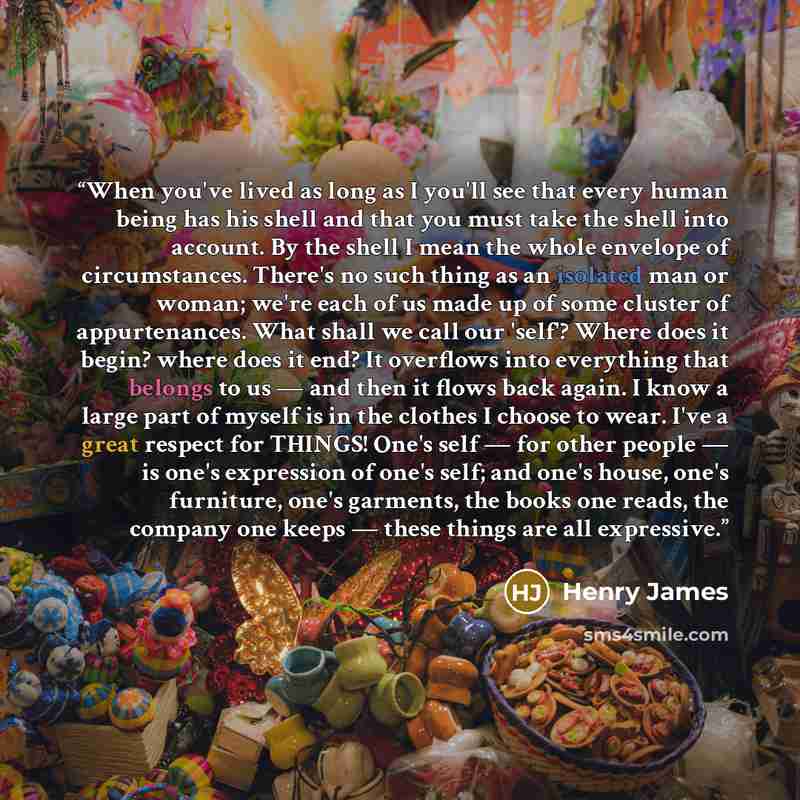 “When you've lived as long as I you'll see that every human being has his shell and that you must take the shell into account. By the shell I mean the whole envelope of circumstances. There's no such thing as an isolated man or woman; we're each of us made up of some cluster of appurtenances. What…” quote by Henry James