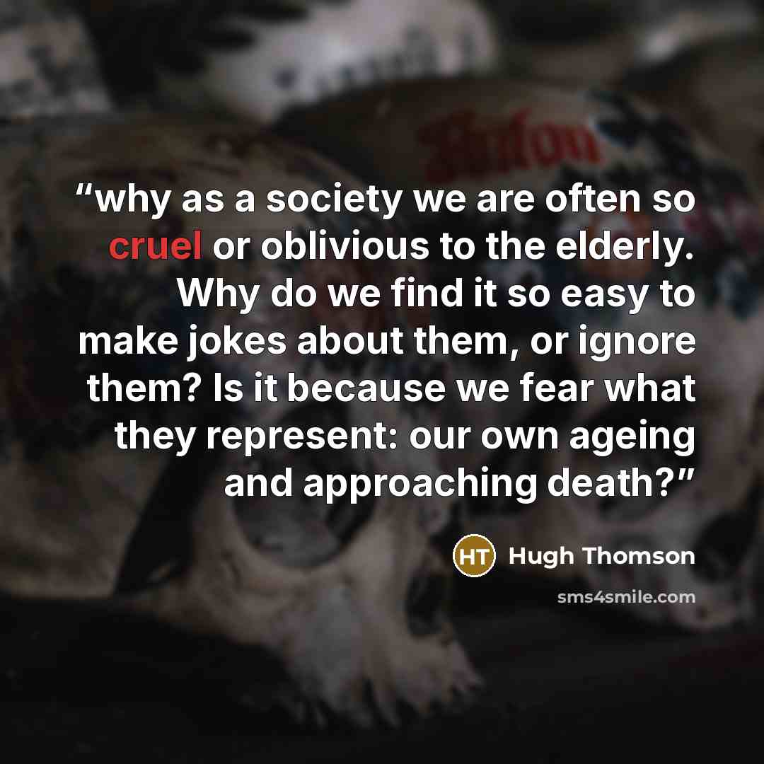 “why as a society we are often so cruel or oblivious to the elderly. Why do we find it so easy to make jokes about them, or ignore them? Is it because we fear what they represent: our own ageing and approaching death?” quote by Hugh Thomson