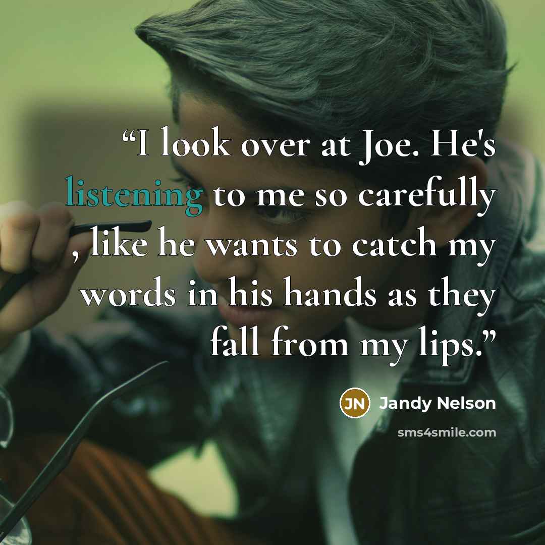 “I look over at Joe. He's listening to me so carefully , like he wants to catch my words in his hands as they fall from my lips.” quote by Jandy Nelson