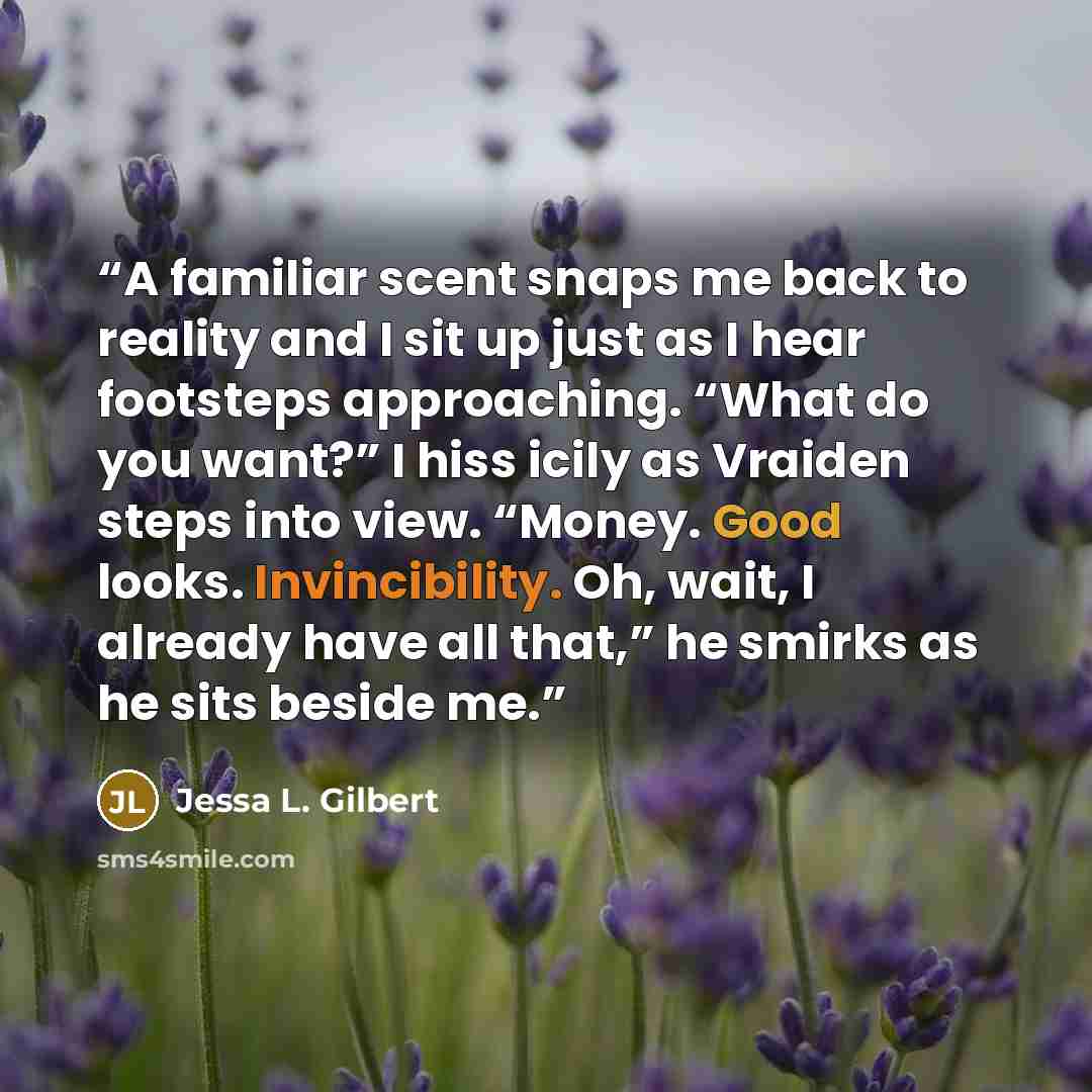 “A familiar scent snaps me back to reality and I sit up just as I hear footsteps approaching. “What do you want?” I hiss icily as Vraiden steps into view. “Money. Good looks. Invincibility. Oh, wait, I already have all that,” he smirks as he sits beside me.” quote by Jessa L. Gilbert