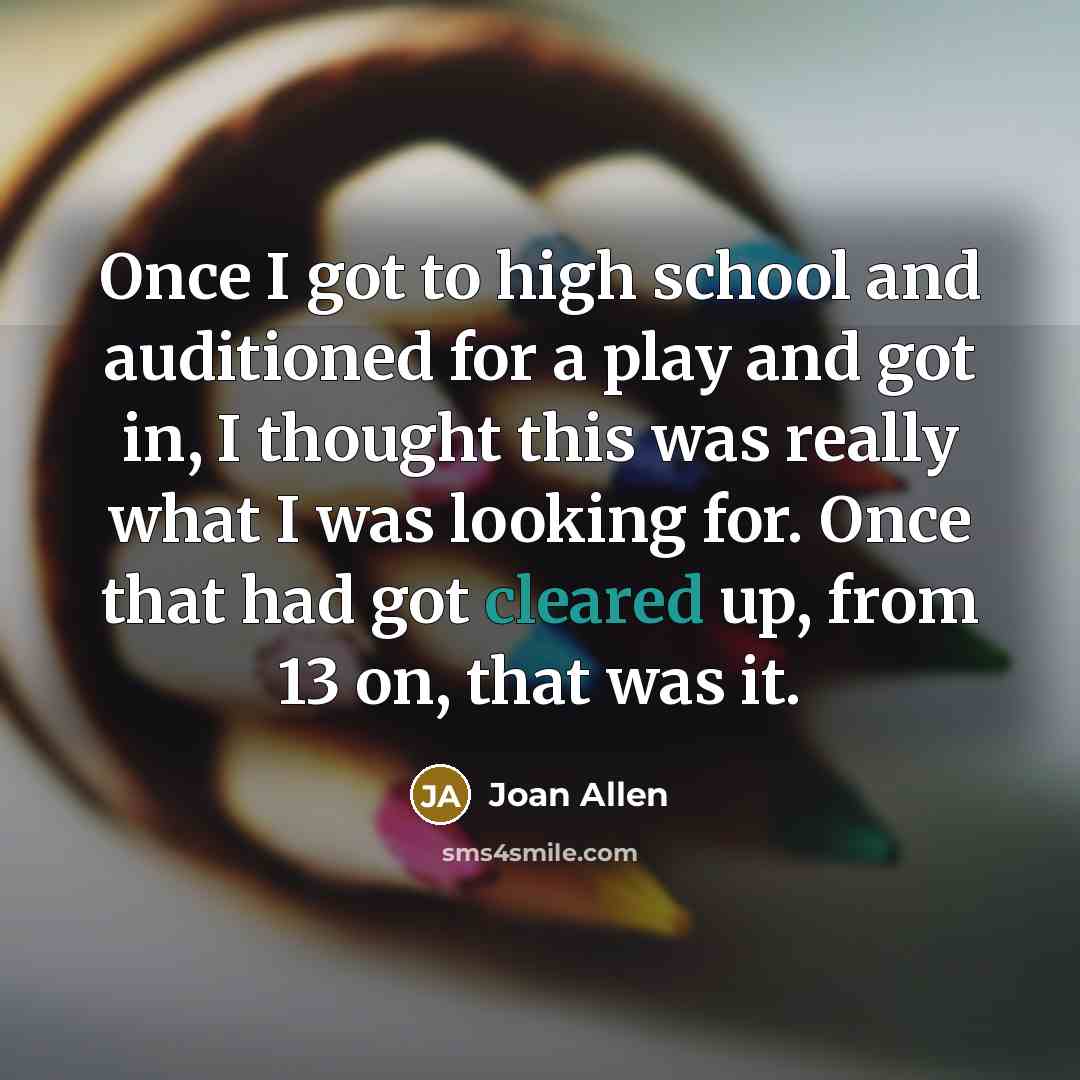 “Once I got to high school and auditioned for a play and got in, I thought this was really what I was looking for. Once that had got cleared up, from 13 on, that was it.” quote by Joan Allen