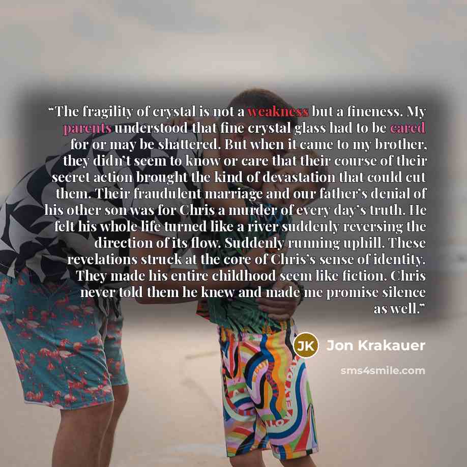 “The fragility of crystal is not a weakness but a fineness. My parents understood that fine crystal glass had to be cared for or may be shattered. But when it came to my brother, they didn’t seem to know or care that their course of their secret action brought the kind of devastation that could cut…” quote by Jon Krakauer
