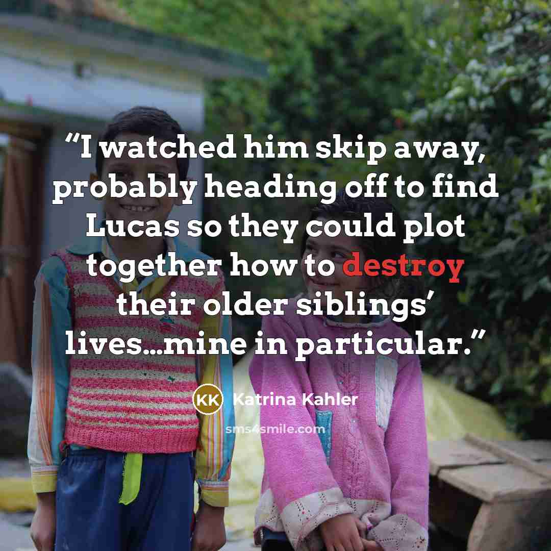 “I watched him skip away, probably heading off to find Lucas so they could plot together how to destroy their older siblings’ lives…mine in particular.” quote by Katrina Kahler