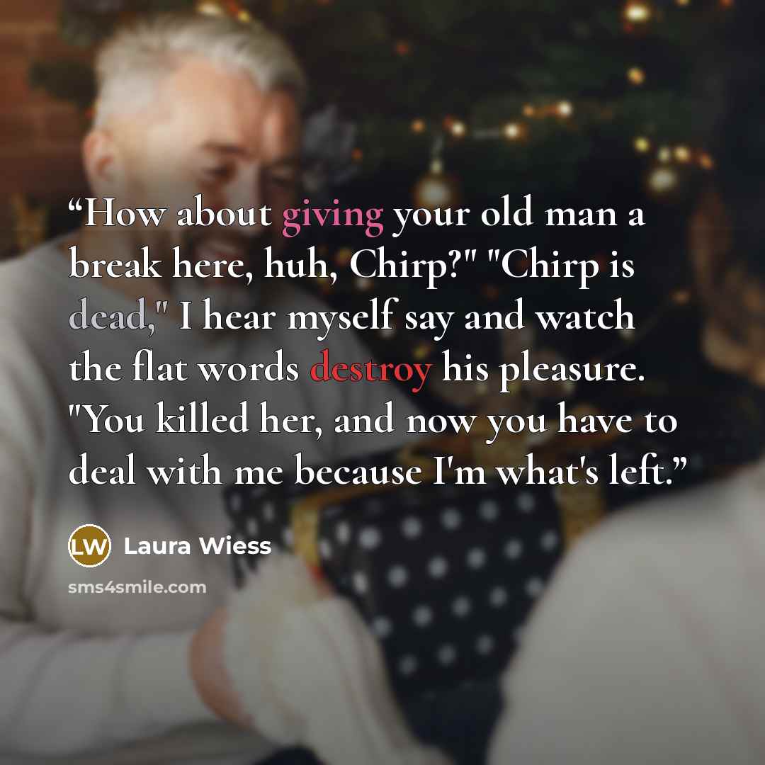 “How about giving your old man a break here, huh, Chirp?" "Chirp is dead," I hear myself say and watch the flat words destroy his pleasure. "You killed her, and now you have to deal with me because I'm what's left.” quote by Laura Wiess