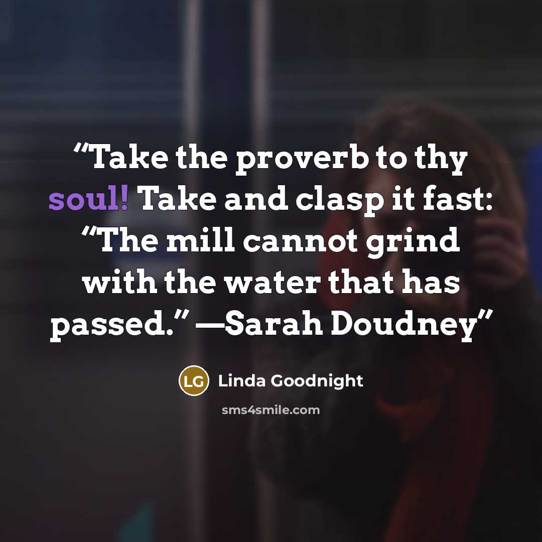 “Take the proverb to thy soul! Take and clasp it fast: “The mill cannot grind with the water that has passed.” —Sarah Doudney” quote by Linda Goodnight