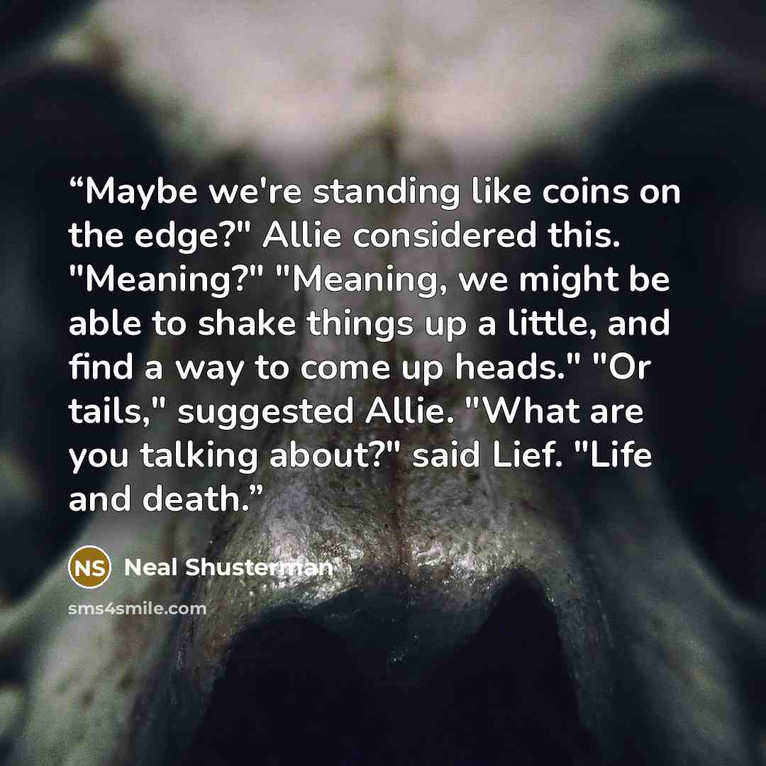 “Maybe we're standing like coins on the edge?" Allie considered this. "Meaning?" "Meaning, we might be able to shake things up a little, and find a way to come up heads." "Or tails," suggested Allie. "What are you talking about?" said Lief. "Life and death.” quote by Neal Shusterman
