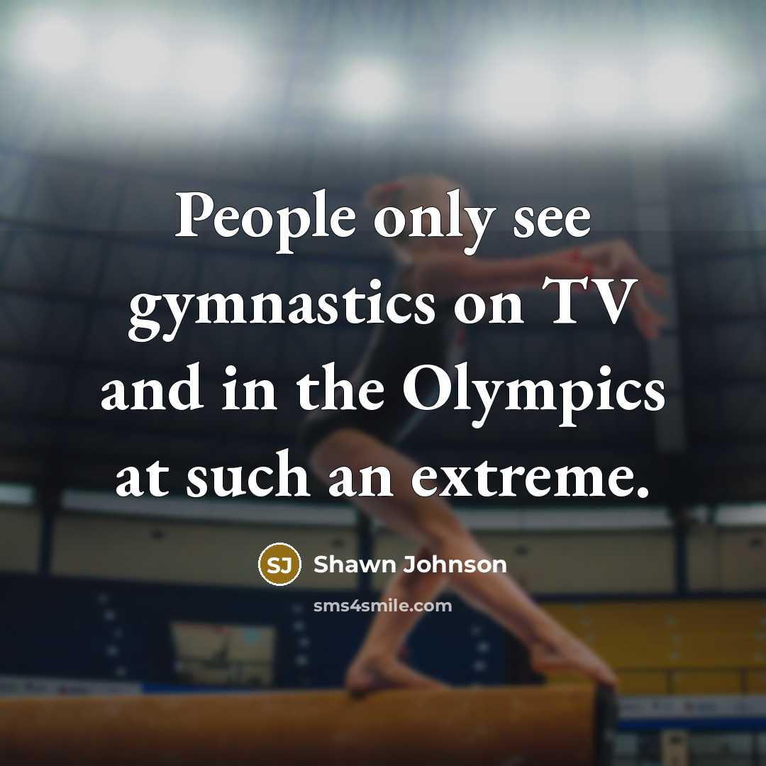 “People only see gymnastics on TV and in the Olympics at such an extreme.” quote by Shawn Johnson