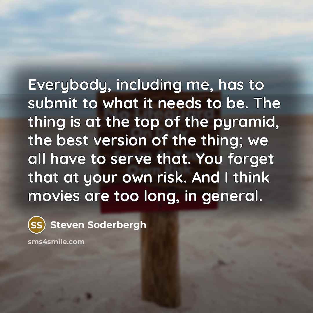 “Everybody, including me, has to submit to what it needs to be. The thing is at the top of the pyramid, the best version of the thing; we all have to serve that. You forget that at your own risk. And I think movies are too long, in general.” quote by Steven Soderbergh