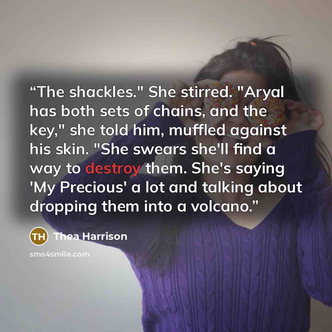 “The shackles." She stirred. "Aryal has both sets of chains, and the key," she told him, muffled against his skin. "She swears she'll find a way to destroy them. She's saying 'My Precious' a lot and talking about dropping them into a volcano.” quote by Thea Harrison