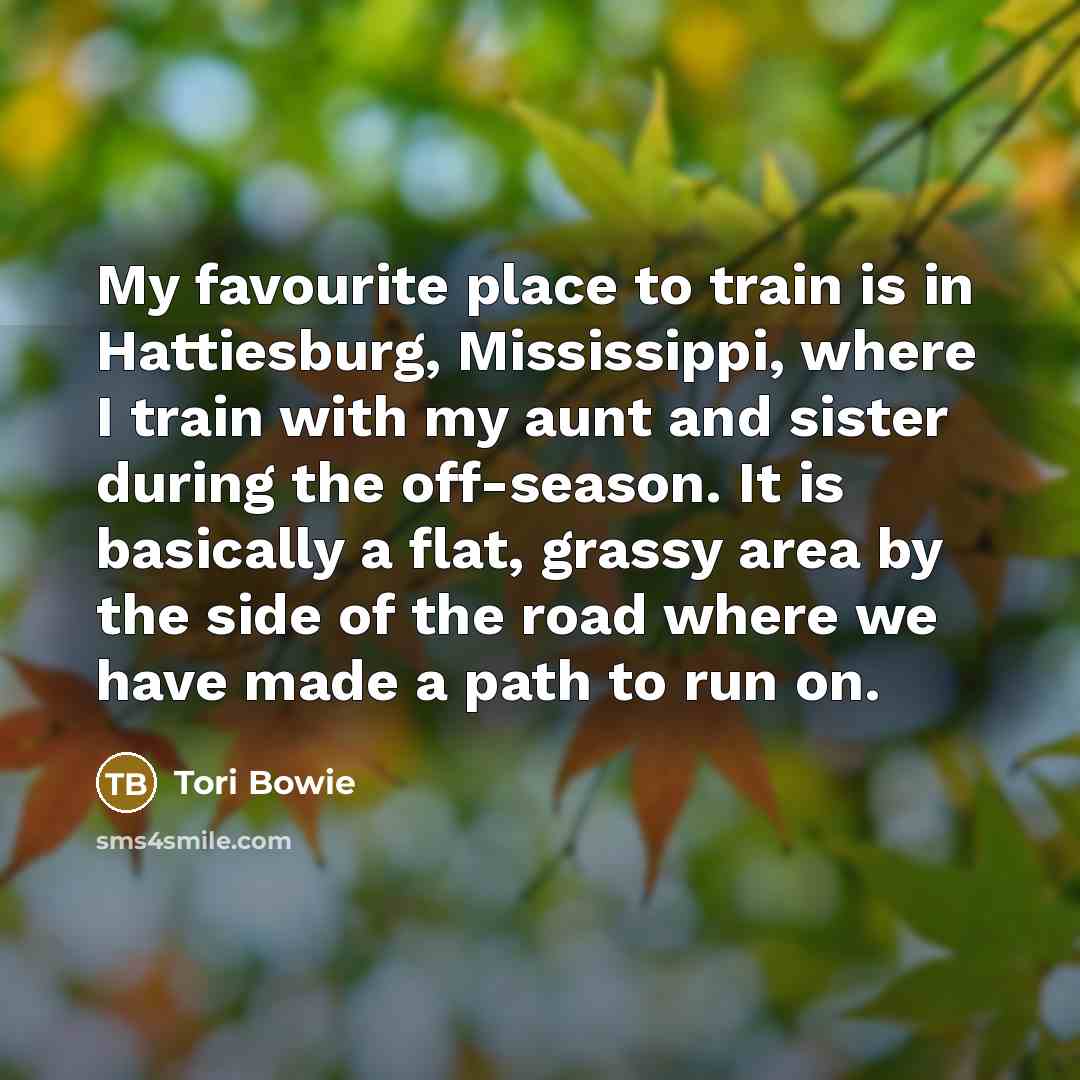 “My favourite place to train is in Hattiesburg, Mississippi, where I train with my aunt and sister during the off-season. It is basically a flat, grassy area by the side of the road where we have made a path to run on.” quote by Tori Bowie