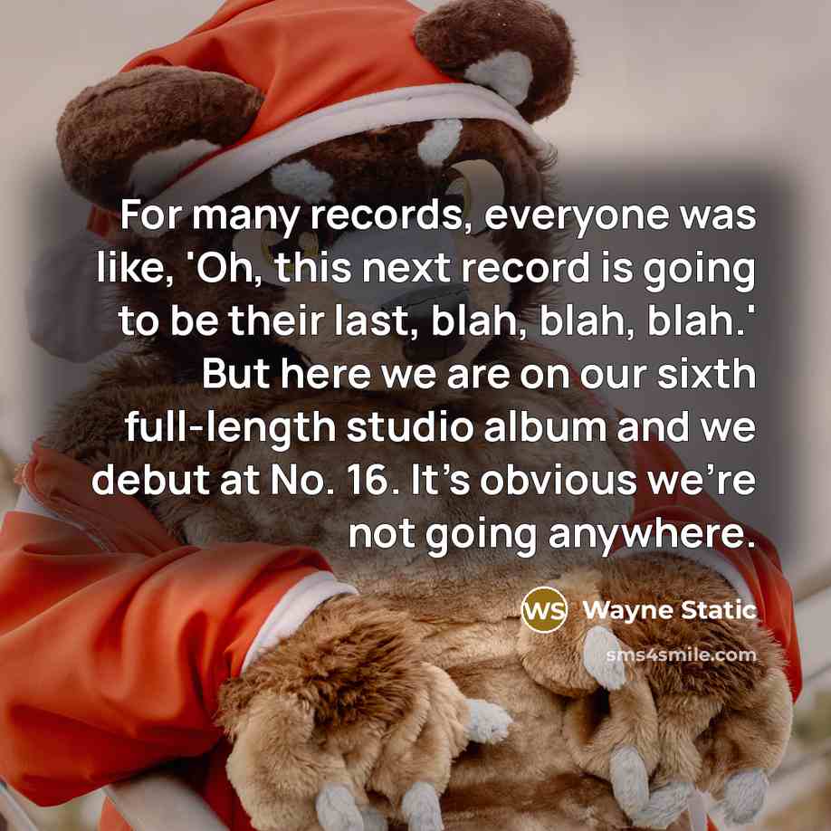 “For many records, everyone was like, 'Oh, this next record is going to be their last, blah, blah, blah.' But here we are on our sixth full-length studio album and we debut at No. 16. It's obvious we're not going anywhere.” quote by Wayne Static