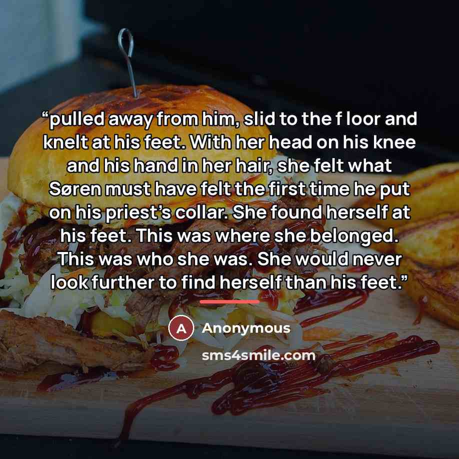 “pulled away from him, slid to the f loor and knelt at his feet. With her head on his knee and his hand in her hair, she felt what Søren must have felt the first time he put on his priest’s collar. She found herself at his feet. This was where she belonged. This was who she was. She would never…” quote by Anonymous