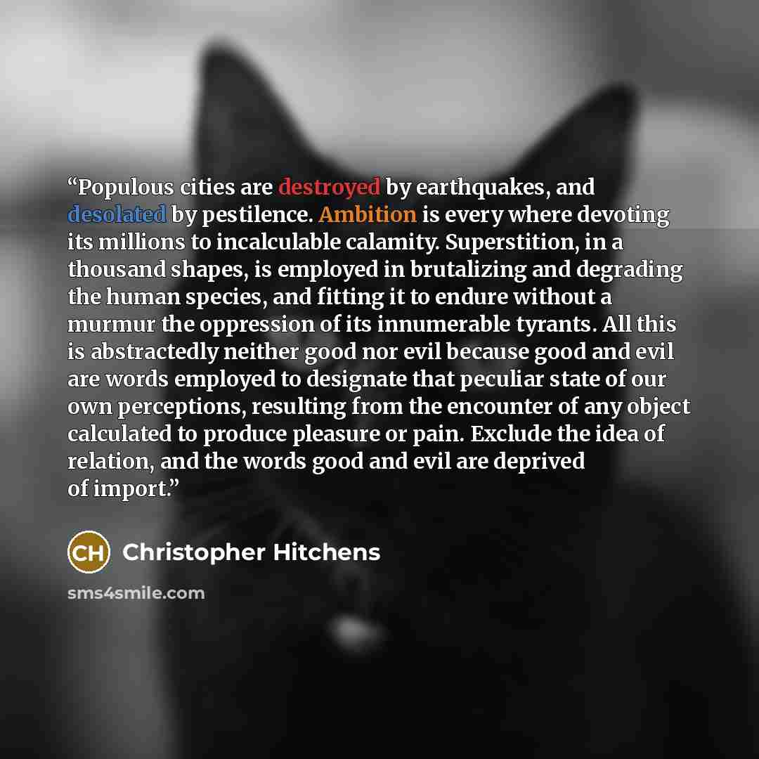 “Populous cities are destroyed by earthquakes, and desolated by pestilence. Ambition is every where devoting its millions to incalculable calamity. Superstition, in a thousand shapes, is employed in brutalizing and degrading the human species, and fitting it to endure without a murmur the…” quote by Christopher Hitchens