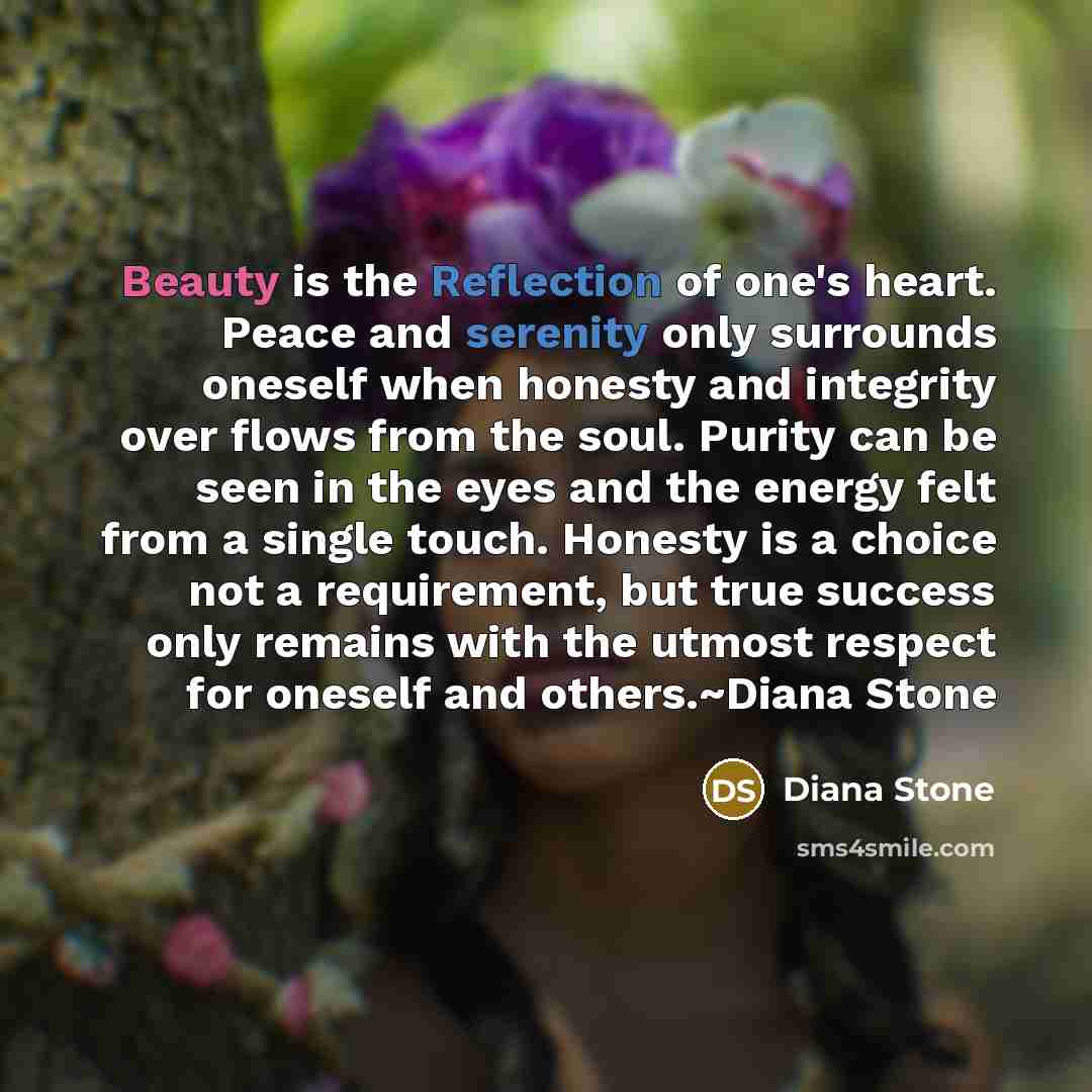 “Beauty is the Reflection of one's heart. Peace and serenity only surrounds oneself when honesty and integrity over flows from the soul. Purity can be seen in the eyes and the energy felt from a single touch. Honesty is a choice not a requirement, but true success only remains with the utmost…” quote by Diana Stone