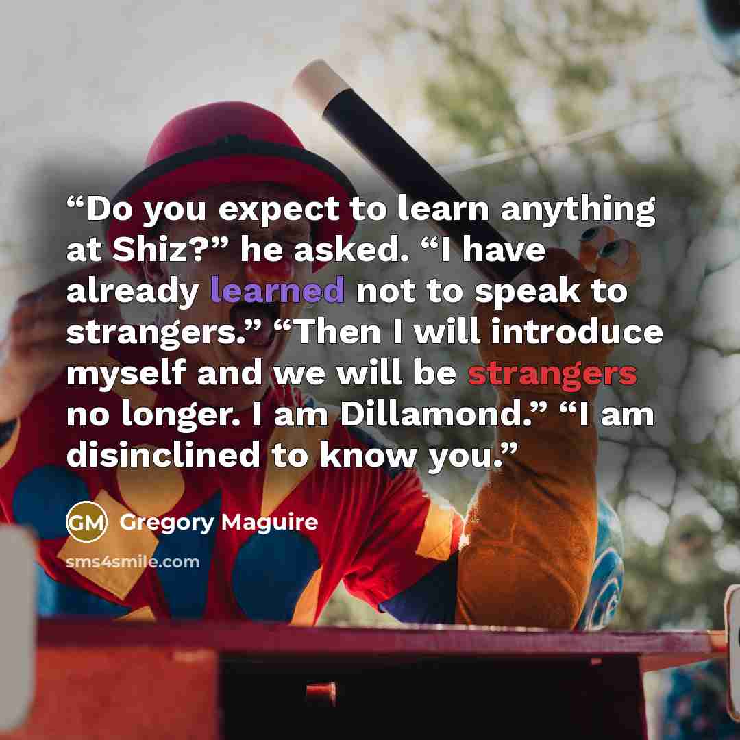 “Do you expect to learn anything at Shiz?” he asked. “I have already learned not to speak to strangers.” “Then I will introduce myself and we will be strangers no longer. I am Dillamond.” “I am disinclined to know you.” quote by Gregory Maguire