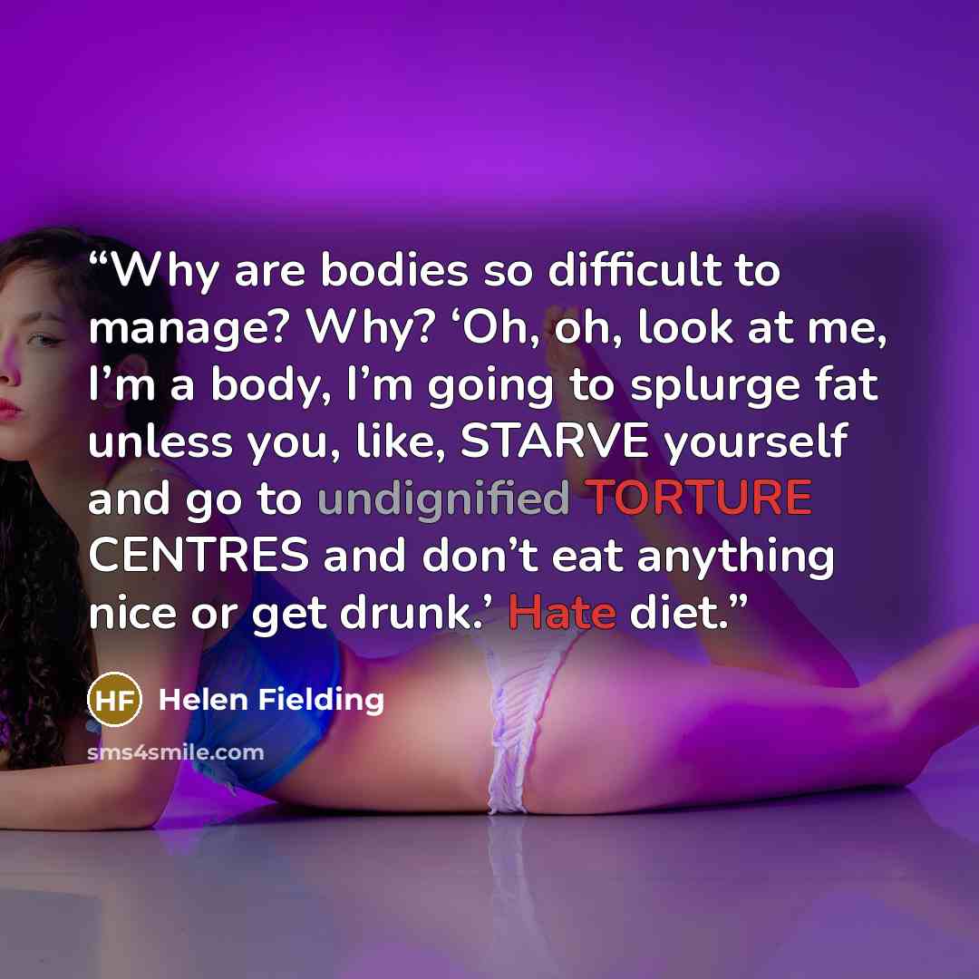 “Why are bodies so difficult to manage? Why? ‘Oh, oh, look at me, I’m a body, I’m going to splurge fat unless you, like, STARVE yourself and go to undignified TORTURE CENTRES and don’t eat anything nice or get drunk.’ Hate diet.” quote by Helen Fielding