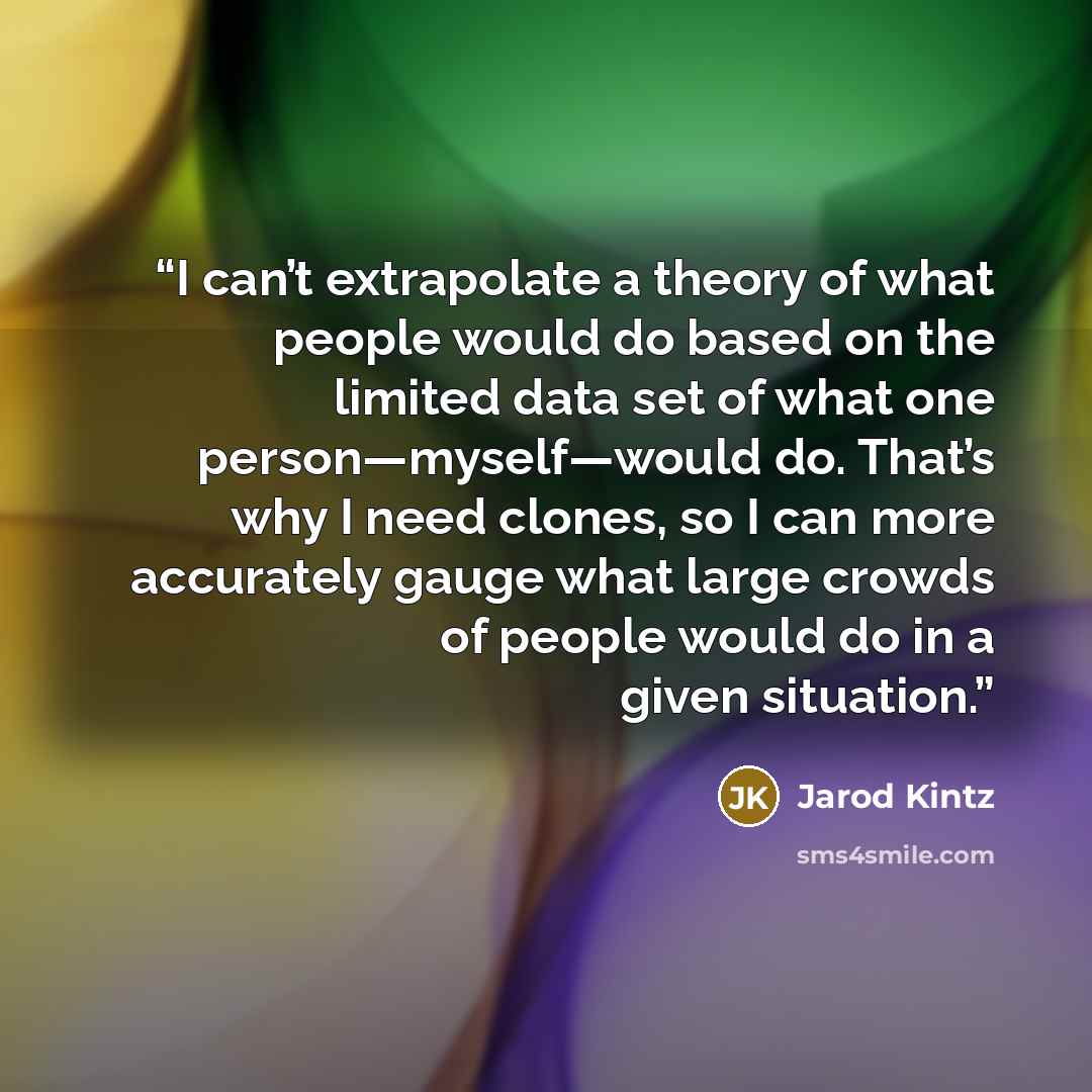 “I can’t extrapolate a theory of what people would do based on the limited data set of what one person—myself—would do. That’s why I need clones, so I can more accurately gauge what large crowds of people would do in a given situation.” quote by Jarod Kintz