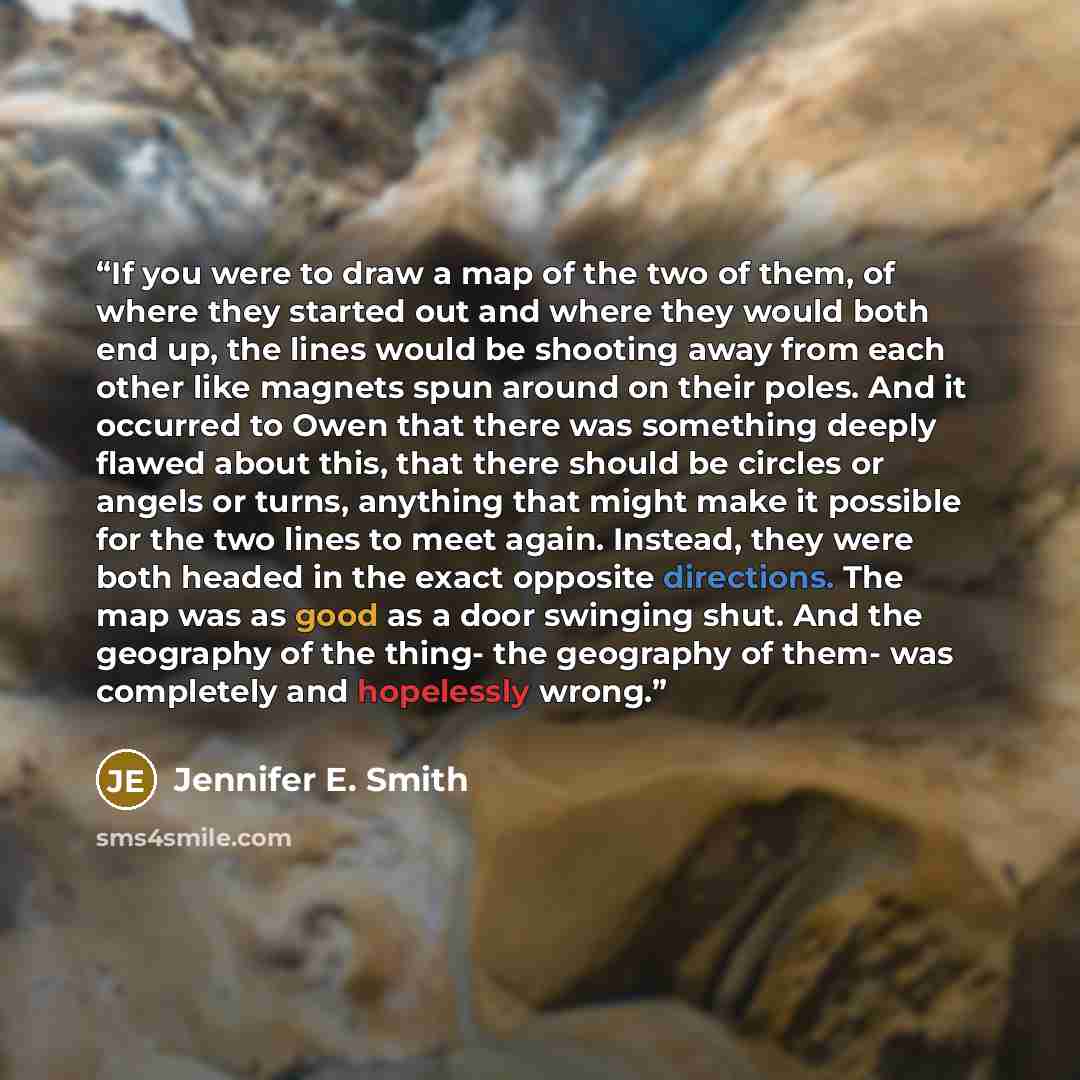 “If you were to draw a map of the two of them, of where they started out and where they would both end up, the lines would be shooting away from each other like magnets spun around on their poles. And it occurred to Owen that there was something deeply flawed about this, that there should be…” quote by Jennifer E. Smith