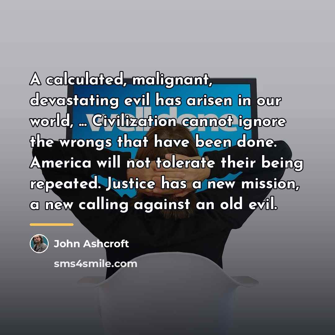 “A calculated, malignant, devastating evil has arisen in our world,…” quote by John Ashcroft