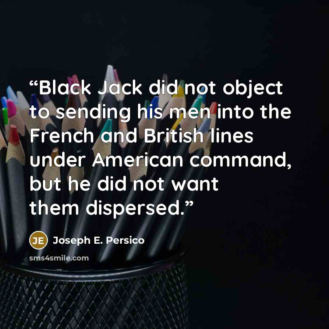 “Black Jack did not object to sending his men into the French and British lines under American command, but he did not want them dispersed.” quote by Joseph E. Persico