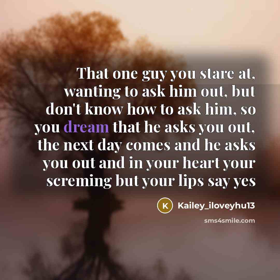 “That one guy you stare at, wanting to ask him out, but don't know how to ask him, so you dream that he asks you out, the next day comes and he asks you out and in your heart your screming but your lips say yes” quote by Kailey_iloveyhu13