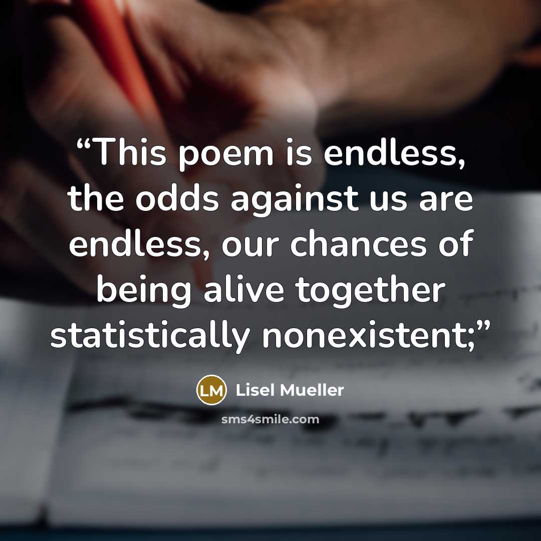 “This poem is endless, the odds against us are endless, our chances of being alive together statistically nonexistent;” quote by Lisel Mueller