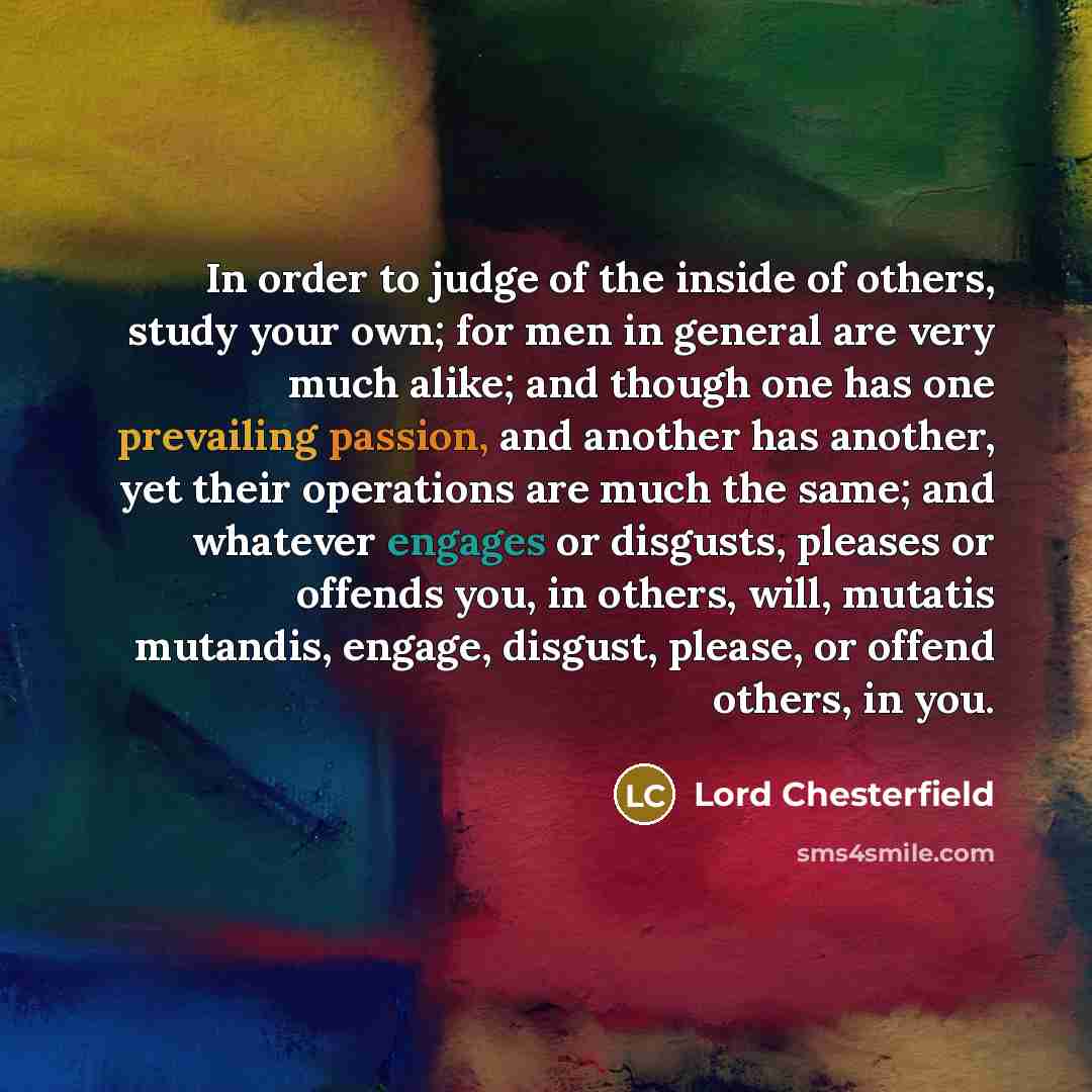 “In order to judge of the inside of others, study your own; for men in general are very much alike; and though one has one prevailing passion, and another has another, yet their operations are much the same; and whatever engages or disgusts, pleases or offends you, in others, will, mutatis…” quote by Lord Chesterfield