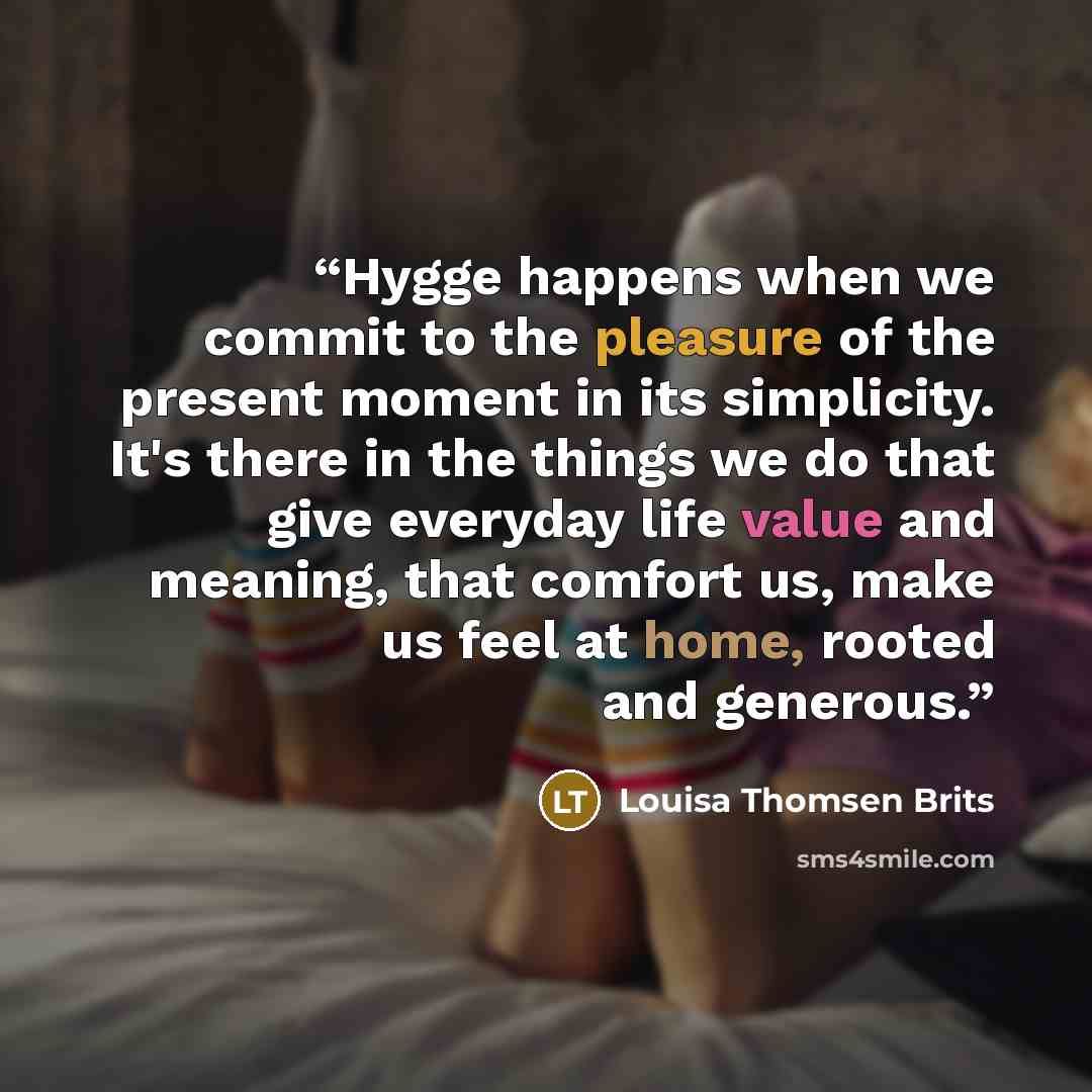 “Hygge happens when we commit to the pleasure of the present moment in its simplicity. It's there in the things we do that give everyday life value and meaning, that comfort us, make us feel at home, rooted and generous.” quote by Louisa Thomsen Brits
