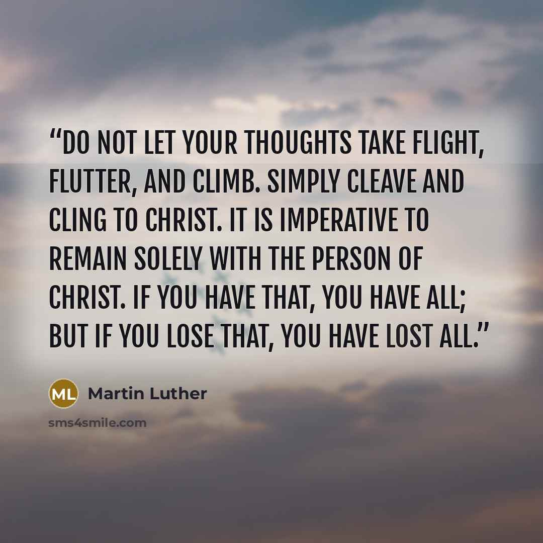 “Do not let your thoughts take flight, flutter, and climb. Simply cleave and cling to Christ. It is imperative to remain solely with the Person of Christ. If you have that, you have all; but if you lose that, you have lost all.” quote by Martin Luther