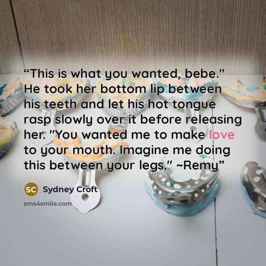“This is what you wanted, bebe." He took her bottom lip between his teeth and let his hot tongue rasp slowly over it before releasing her. "You wanted me to make love to your mouth. Imagine me doing this between your legs." ~Remy” quote by Sydney Croft