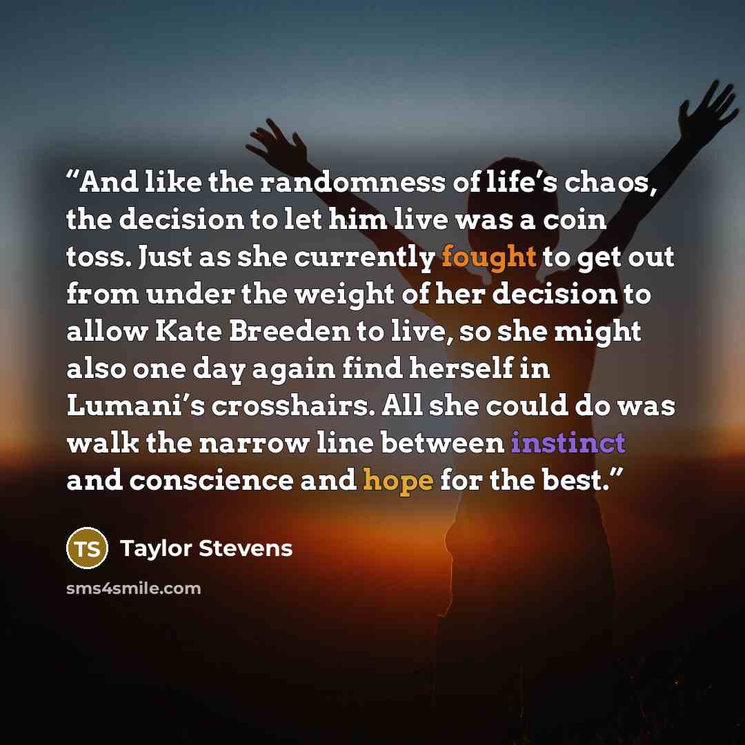 “And like the randomness of life’s chaos, the decision to let him live was a coin toss. Just as she currently fought to get out from under the weight of her decision to allow Kate Breeden to live, so she might also one day again find herself in Lumani’s crosshairs. All she could do was walk the…” quote by Taylor Stevens