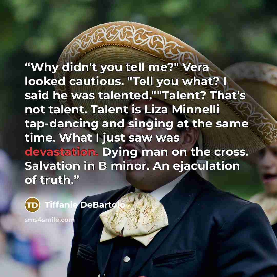 “Why didn't you tell me?" Vera looked cautious. "Tell you what? I said he was talented.""Talent? That's not talent. Talent is Liza Minnelli tap-dancing and singing at the same time. What I just saw was devastation. Dying man on the cross. Salvation in B minor. An ejaculation of truth.” quote by Tiffanie DeBartolo