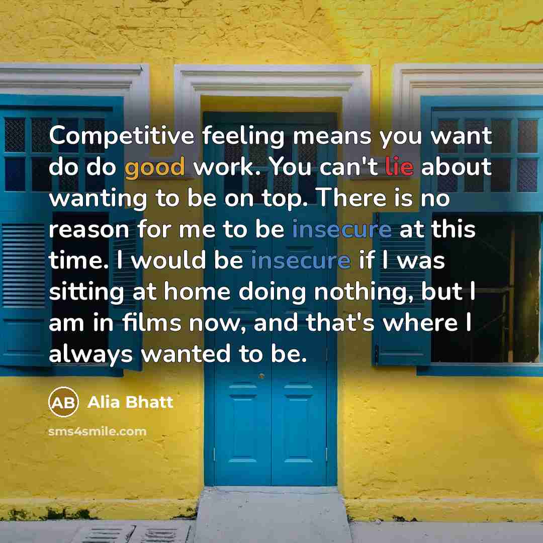 “Competitive feeling means you want do do good work. You can't lie about wanting to be on top. There is no reason for me to be insecure at this time. I would be insecure if I was sitting at home doing nothing, but I am in films now, and that's where I always wanted to be.” quote by Alia Bhatt