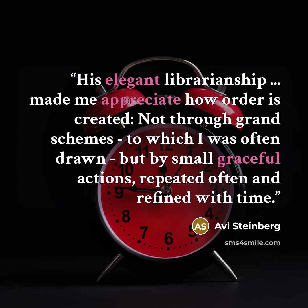 “His elegant librarianship ... made me appreciate how order is created: Not through grand schemes - to which I was often drawn - but by small graceful actions, repeated often and refined with time.” quote by Avi Steinberg
