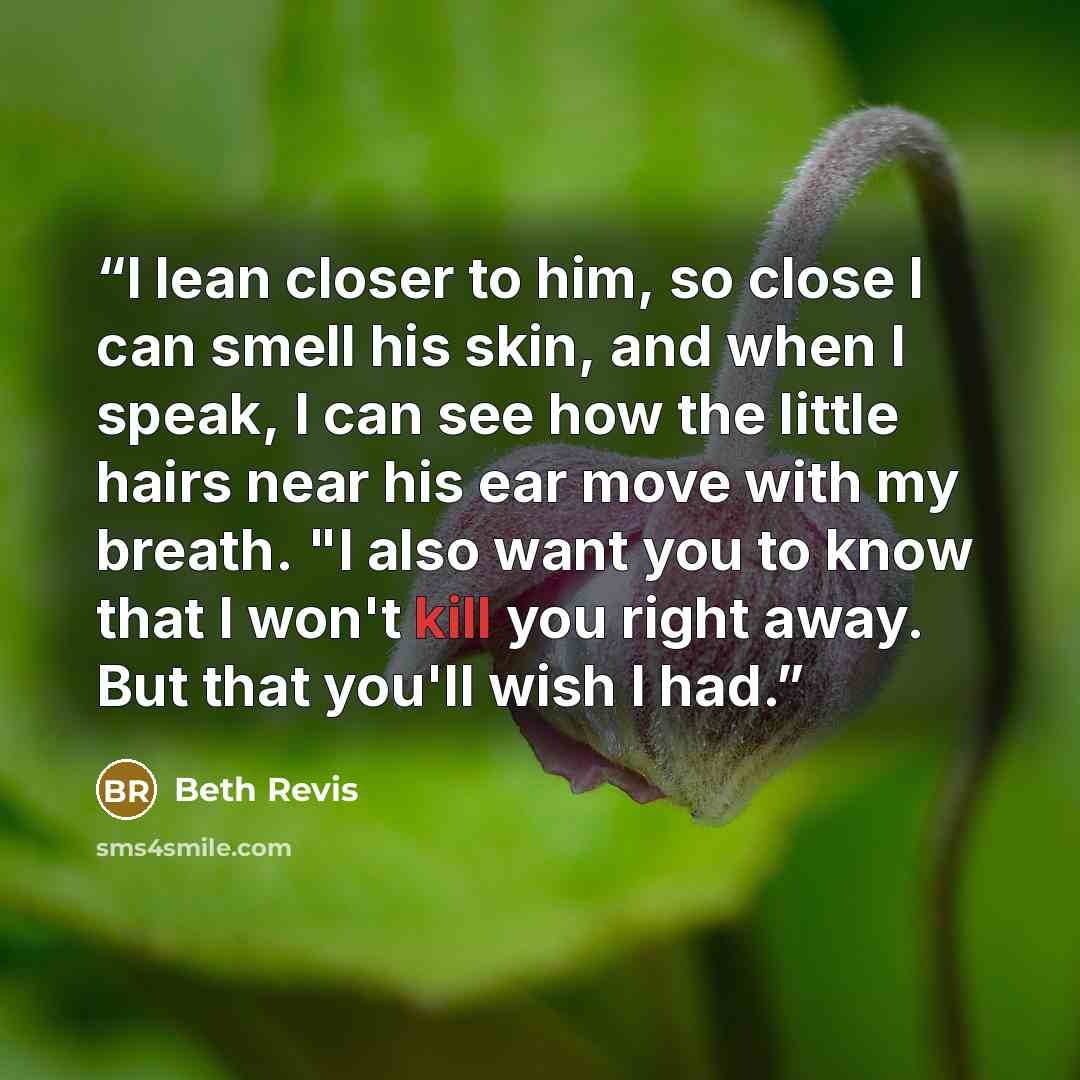 “I lean closer to him, so close I can smell his skin, and when I speak, I can see how the little hairs near his ear move with my breath. "I also want you to know that I won't kill you right away. But that you'll wish I had.” quote by Beth Revis